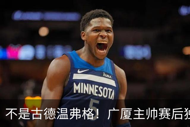 不是古德温弗格！广厦主帅赛后独赞上海一人，他击垮我们所有努力