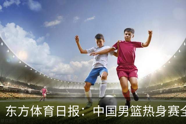 东方体育日报：中国男篮热身赛全胜，却让人感到担心