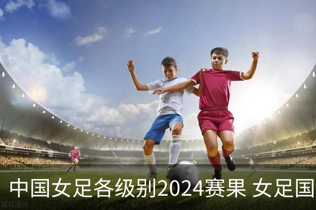 中国女足各级别2024赛果 女足国家队2胜1平2负