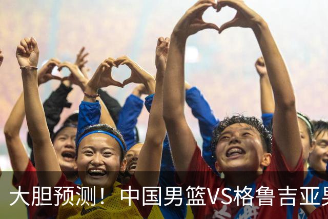 大胆预测！中国男篮VS格鲁吉亚男篮，男篮将赢得两连胜 原因有4点