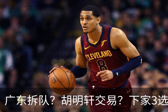 广东拆队？胡明轩交易？下家3选1，山东热门，徐杰或也交易