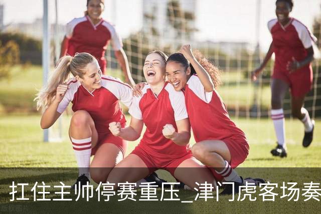 扛住主帅停赛重压 津门虎客场奏凯斩获三连胜 首度脱离降级区