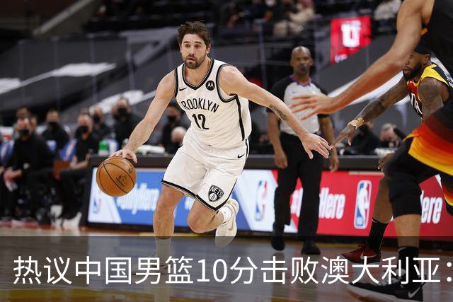 热议中国男篮10分击败澳大利亚：王俊杰崔永熙领衔锋线爆发引盛赞