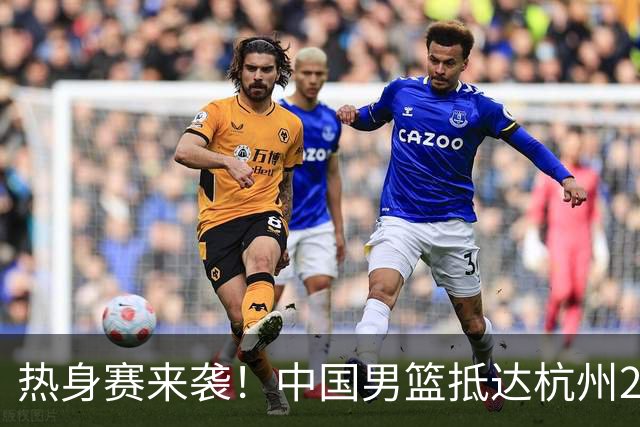 热身赛来袭！中国男篮抵达杭州21-23日迎战澳大利亚和荷兰
