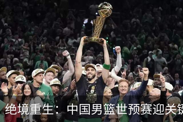 绝境重生：中国男篮世预赛迎关键第二阶段 拼搏定能破局
