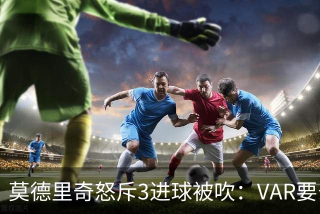 莫德里奇怒斥3进球被吹：VAR要么使用不当 要么被故意利用