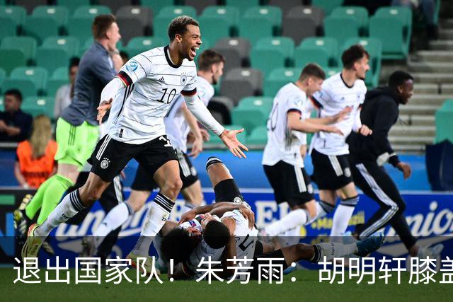 退出国家队！朱芳雨：胡明轩膝盖劳损&跟腱受伤，今夏需全面康复