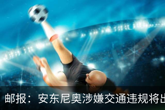 邮报：安东尼奥涉嫌交通违规将出庭受审，可能面临扣分和禁驾