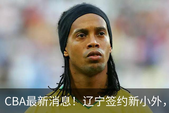 CBA最新消息！辽宁签约新小外，广东为黄明依提供续约合同，山东签约法耶年薪曝光
